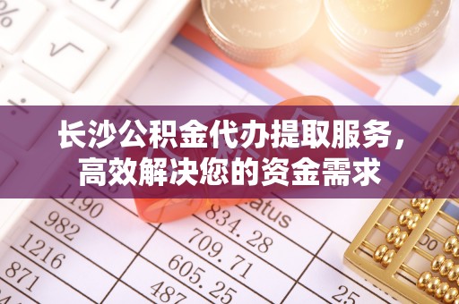 富里长沙公积金代办提取服务，高效解决您的资金需求