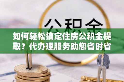 富里如何轻松搞定住房公积金提取？代办理服务助您省时省力