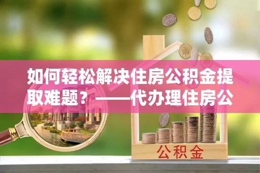 富里如何轻松解决住房公积金提取难题？——代办理住房公积金提取服务解析