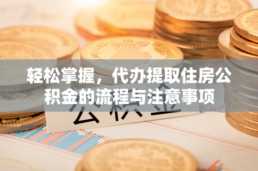 富里轻松掌握，代办提取住房公积金的流程与注意事项
