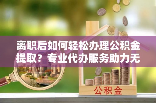 富里离职后如何轻松办理公积金提取？专业代办服务助力无忧