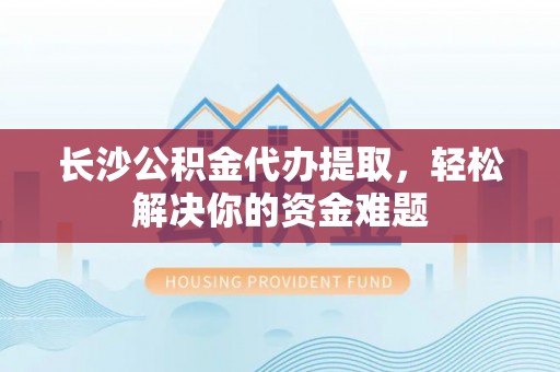 富里长沙公积金代办提取，轻松解决你的资金难题