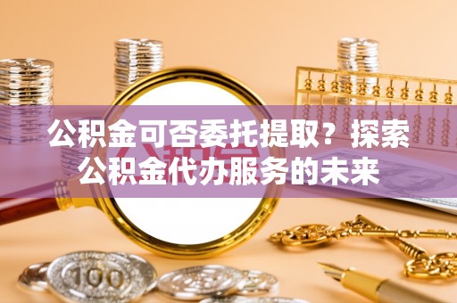 富里公积金可否委托提取？探索公积金代办服务的未来
