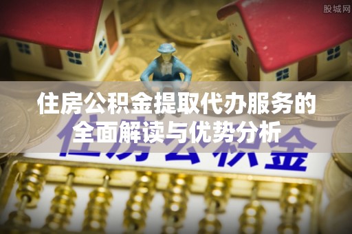 富里住房公积金提取代办服务的全面解读与优势分析