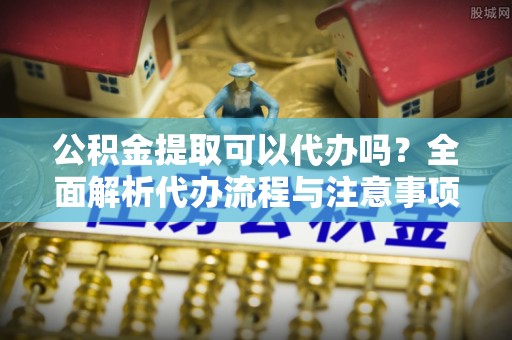 富里公积金提取可以代办吗？全面解析代办流程与注意事项